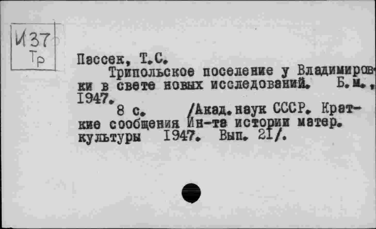 ﻿И 37
Тр Пэссек, Т.С,
Трипольское поселение у Владимировки в свете новых исследований. Б. м., 1947*
8 с» /Акад. наук СССР. Краткие сообщения Ин-те истории матер, культуры 1947. Вып. 21/.